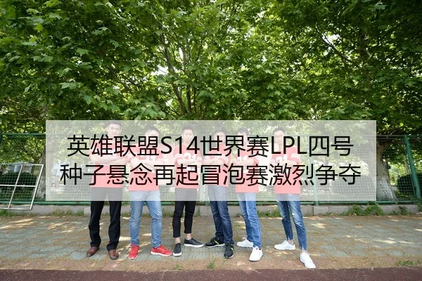 英雄联盟S14世界赛LPL四号种子悬念再起冒泡赛激烈争夺