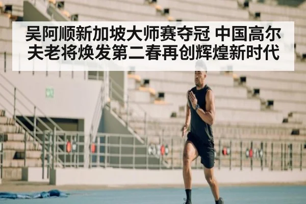 吴阿顺新加坡大师赛夺冠 中国高尔夫老将焕发第二春再创辉煌新时代